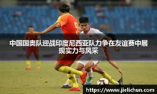 中国国奥队迎战印度尼西亚队力争在友谊赛中展现实力与风采